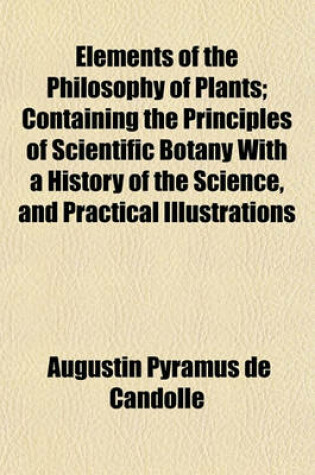 Cover of Elements of the Philosophy of Plants; Containing the Principles of Scientific Botany with a History of the Science, and Practical Illustrations