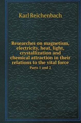 Cover of Researches on magnetism, electricity, heat, light, crystallization and chemical attraction in their relations to the vital force Parts 1 and 2