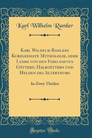 Cover of Karl Wilhelm Ramlers Kurzgefaßte Mythologie, oder Lehre von den Fabelhaften Göttern, Halbgöttern und Helden des Alterthums: In Zwey Theilen (Classic Reprint)