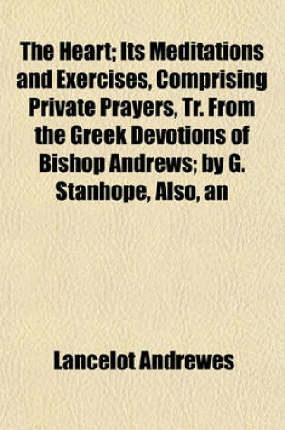Cover of The Heart; Its Meditations and Exercises, Comprising Private Prayers, Tr. from the Greek Devotions of Bishop Andrews by G. Stanhope, Also, an Intr., Notes, and Suppl. by J. Macardy