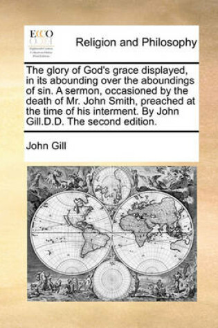 Cover of The Glory of God's Grace Displayed, in Its Abounding Over the Aboundings of Sin. a Sermon, Occasioned by the Death of Mr. John Smith, Preached at the Time of His Interment. by John Gill.D.D. the Second Edition.