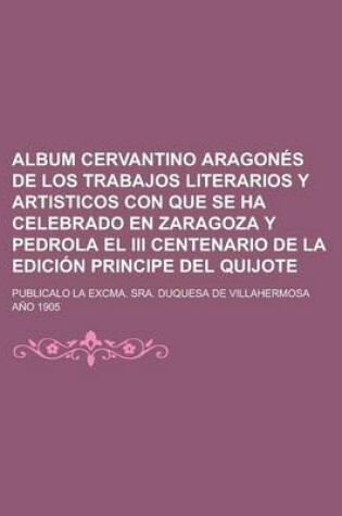Cover of Album Cervantino Aragon S de Los Trabajos Literarios y Artisticos Con Que Se Ha Celebrado En Zaragoza y Pedrola El III Centenario de La Edici N Princi