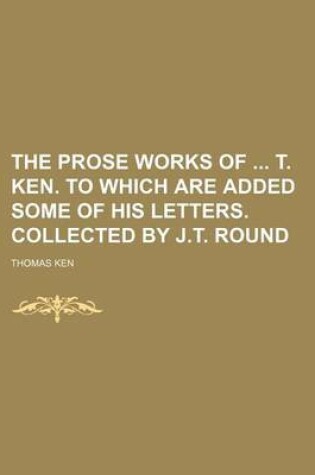 Cover of The Prose Works of T. Ken. to Which Are Added Some of His Letters. Collected by J.T. Round