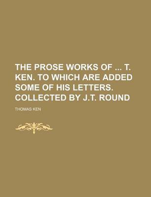 Book cover for The Prose Works of T. Ken. to Which Are Added Some of His Letters. Collected by J.T. Round