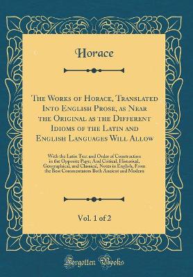 Book cover for The Works of Horace, Translated Into English Prose, as Near the Original as the Different Idioms of the Latin and English Languages Will Allow, Vol. 1 of 2