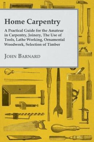 Cover of Home Carpentry - A Practical Guide for the Amateur in Carpentry, Joinery, the Use of Tools, Lathe Working, Ornamental Woodwork, Selection of Timber, Etc.