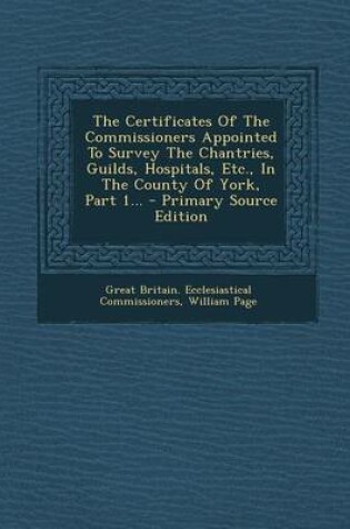 Cover of The Certificates of the Commissioners Appointed to Survey the Chantries, Guilds, Hospitals, Etc., in the County of York, Part 1... - Primary Source Ed