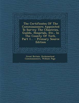 Book cover for The Certificates of the Commissioners Appointed to Survey the Chantries, Guilds, Hospitals, Etc., in the County of York, Part 1... - Primary Source Ed