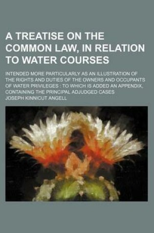 Cover of A Treatise on the Common Law, in Relation to Water Courses; Intended More Particularly as an Illustration of the Rights and Duties of the Owners and Occupants of Water Privileges to Which Is Added an Appendix, Containing the Principal Adjudged Cases