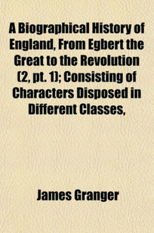 Cover of A Biographical History of England, from Egbert the Great to the Revolution (Volume 2, PT. 1); Consisting of Characters Disposed in Different Classes, and Adapted to a Methodical Catalogue of Engraved British Heads. Intended as an Essay Towards Reducing Ou