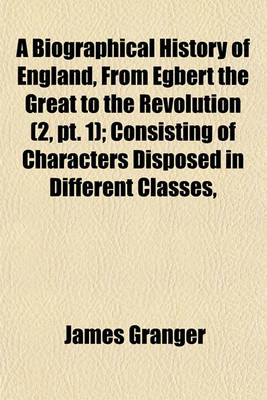 Book cover for A Biographical History of England, from Egbert the Great to the Revolution (Volume 2, PT. 1); Consisting of Characters Disposed in Different Classes, and Adapted to a Methodical Catalogue of Engraved British Heads. Intended as an Essay Towards Reducing Ou