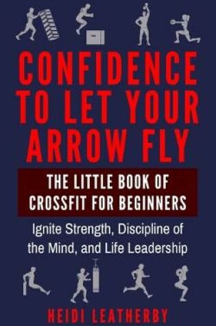 Cover of Confidence to Let Your Arrow Fly The Little Book of CrossFit for Beginners Ignite Strength, Discipline of the Mind, and Life Leadership
