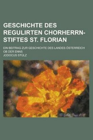 Cover of Geschichte Des Regulirten Chorherrn-Stiftes St. Florian; Ein Beitrag Zur Geschichte Des Landes Osterreich OB Der Enns