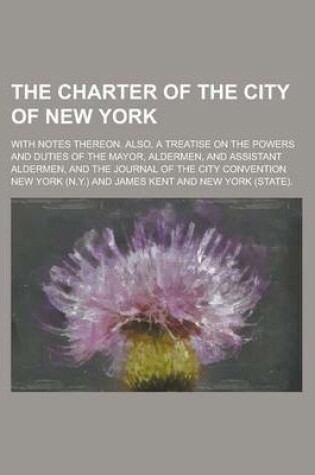 Cover of The Charter of the City of New York; With Notes Thereon. Also, a Treatise on the Powers and Duties of the Mayor, Aldermen, and Assistant Aldermen, and the Journal of the City Convention
