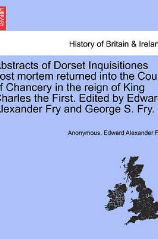 Cover of Abstracts of Dorset Inquisitiones Post Mortem Returned Into the Court of Chancery in the Reign of King Charles the First. Edited by Edward Alexander Fry and George S. Fry.