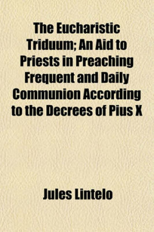 Cover of The Eucharistic Triduum; An Aid to Priests in Preaching Frequent and Daily Communion According to the Decrees of Pius X