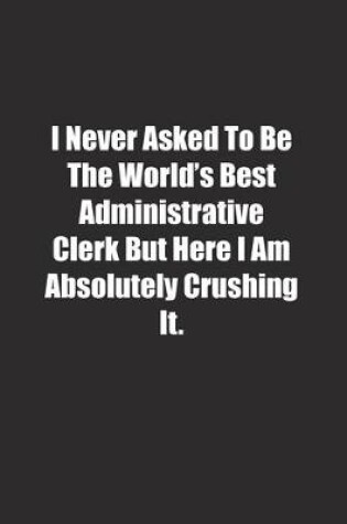 Cover of I Never Asked To Be The World's Best Administrative Clerk But Here I Am Absolutely Crushing It.