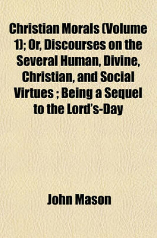 Cover of Christian Morals (Volume 1); Or, Discourses on the Several Human, Divine, Christian, and Social Virtues; Being a Sequel to the Lord's-Day