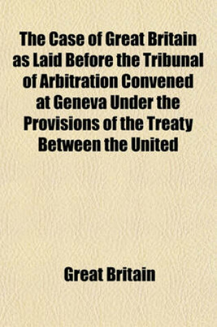 Cover of The Case of Great Britain as Laid Before the Tribunal of Arbitration Convened at Geneva Under the Provisions of the Treaty Between the United