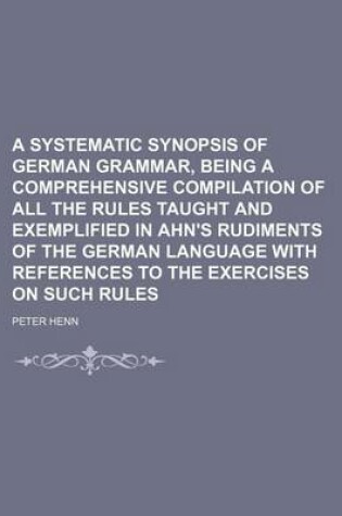 Cover of A Systematic Synopsis of German Grammar, Being a Comprehensive Compilation of All the Rules Taught and Exemplified in Ahn's Rudiments of the German Language with References to the Exercises on Such Rules