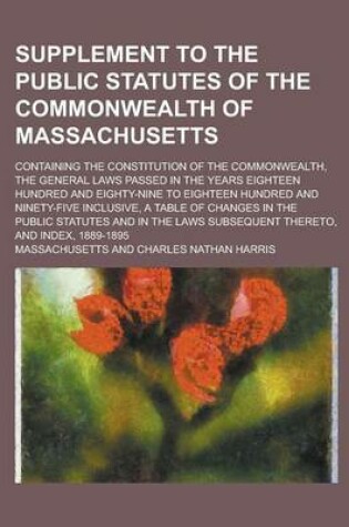 Cover of Supplement to the Public Statutes of the Commonwealth of Massachusetts; Containing the Constitution of the Commonwealth, the General Laws Passed in the Years Eighteen Hundred and Eighty-Nine to Eighteen Hundred and Ninety-Five Inclusive,