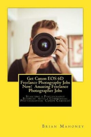Cover of Get Canon EOS 6D Freelance Photography Jobs Now! Amazing Freelance Photographer Jobs