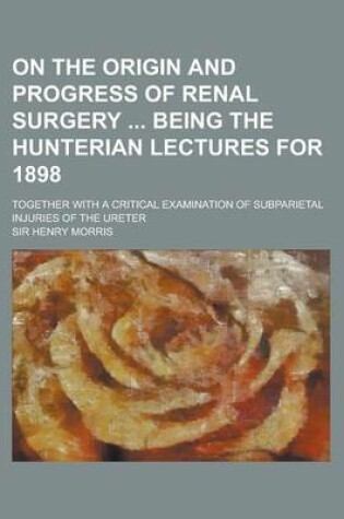 Cover of On the Origin and Progress of Renal Surgery Being the Hunterian Lectures for 1898; Together with a Critical Examination of Subparietal Injuries of the