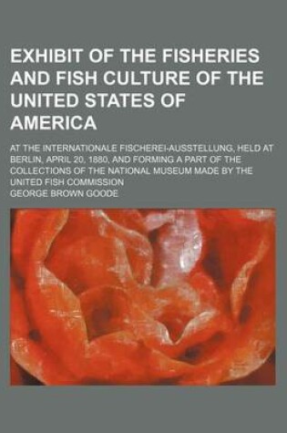 Cover of Exhibit of the Fisheries and Fish Culture of the United States of America; At the Internationale Fischerei-Ausstellung, Held at Berlin, April 20, 1880