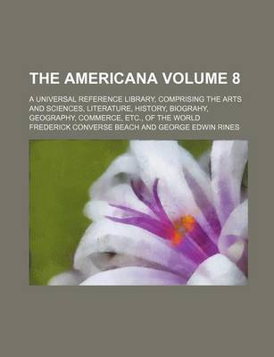 Book cover for The Americana; A Universal Reference Library, Comprising the Arts and Sciences, Literature, History, Biograhy, Geography, Commerce, Etc., of the World Volume 8