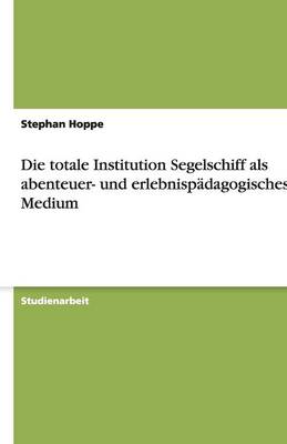 Book cover for Die totale Institution Segelschiff als abenteuer- und erlebnispadagogisches Medium