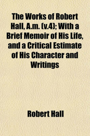 Cover of The Works of Robert Hall, A.M. (V.4); With a Brief Memoir of His Life, and a Critical Estimate of His Character and Writings