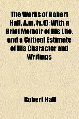 Book cover for The Works of Robert Hall, A.M. (V.4); With a Brief Memoir of His Life, and a Critical Estimate of His Character and Writings