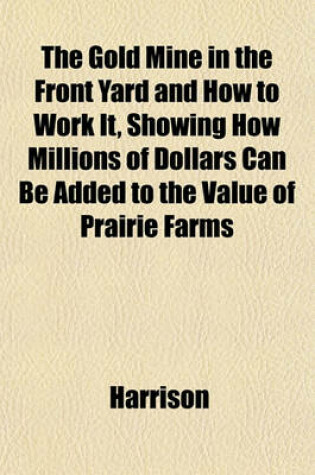 Cover of The Gold Mine in the Front Yard and How to Work It, Showing How Millions of Dollars Can Be Added to the Value of Prairie Farms