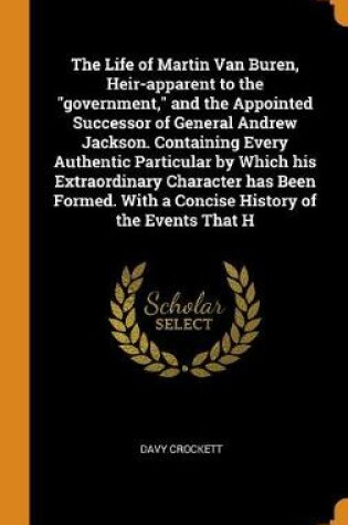 Cover of The Life of Martin Van Buren, Heir-Apparent to the Government, and the Appointed Successor of General Andrew Jackson. Containing Every Authentic Particular by Which His Extraordinary Character Has Been Formed. with a Concise History of the Events That H