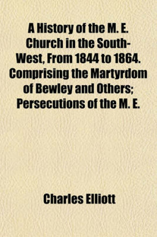 Cover of A History of the M. E. Church in the South-West, from 1844 to 1864. Comprising the Martyrdom of Bewley and Others; Persecutions of the M. E.