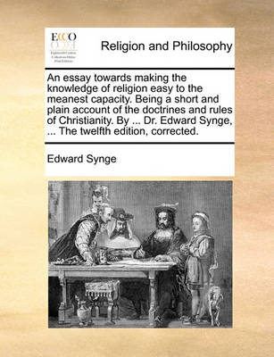 Book cover for An essay towards making the knowledge of religion easy to the meanest capacity. Being a short and plain account of the doctrines and rules of Christianity. By ... Dr. Edward Synge, ... The twelfth edition, corrected.