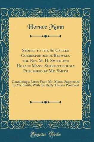 Cover of Sequel to the So Called Correspondence Between the Rev. M. H. Smith and Horace Mann, Surreptitiously Published by Mr. Smith: Containing a Letter From Mr. Mann, Suppressed by Mr. Smith, With the Reply Therein Promised (Classic Reprint)