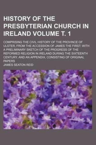 Cover of History of the Presbyterian Church in Ireland Volume . 1; Comprising the Civil History of the Province of Ulster, from the Accession of James the First