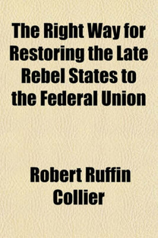 Cover of The Right Way for Restoring the Late Rebel States to the Federal Union; Or, an Argument Intended to Induce the People and Public Men in Making Elctions [!] and Filling Offices, State and Federal, to Be Governed by the Constitution of the United States