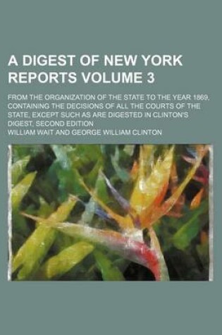 Cover of A Digest of New York Reports Volume 3; From the Organization of the State to the Year 1869, Containing the Decisions of All the Courts of the State, Except Such as Are Digested in Clinton's Digest, Second Edition