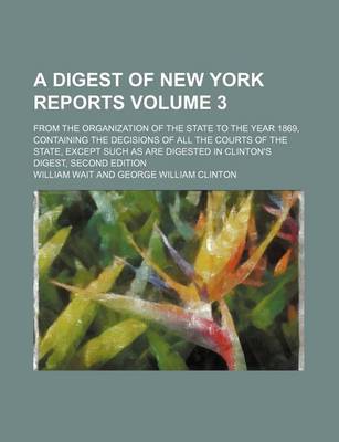 Book cover for A Digest of New York Reports Volume 3; From the Organization of the State to the Year 1869, Containing the Decisions of All the Courts of the State, Except Such as Are Digested in Clinton's Digest, Second Edition