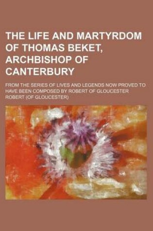 Cover of The Life and Martyrdom of Thomas Beket, Archbishop of Canterbury; From the Series of Lives and Legends Now Proved to Have Been Composed by Robert of G