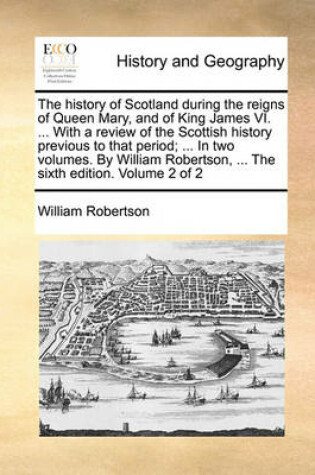 Cover of The History of Scotland During the Reigns of Queen Mary, and of King James VI. ... with a Review of the Scottish History Previous to That Period; ... in Two Volumes. by William Robertson, ... the Sixth Edition. Volume 2 of 2