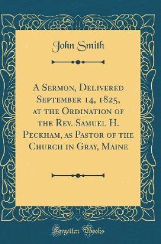Cover of A Sermon, Delivered September 14, 1825, at the Ordination of the Rev. Samuel H. Peckham, as Pastor of the Church in Gray, Maine (Classic Reprint)