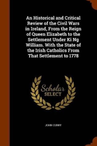 Cover of An Historical and Critical Review of the Civil Wars in Ireland, from the Reign of Queen Elizabeth to the Settlement Under KI Ng William. with the State of the Irish Catholics from That Settlement to 1778