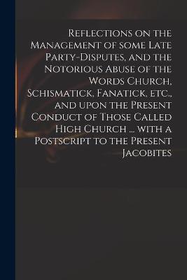 Cover of Reflections on the Management of Some Late Party-disputes, and the Notorious Abuse of the Words Church, Schismatick, Fanatick, Etc., and Upon the Present Conduct of Those Called High Church ... With a Postscript to the Present Jacobites