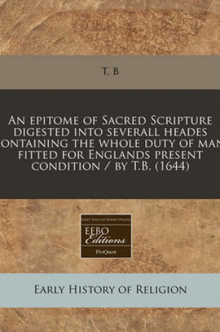 Cover of An Epitome of Sacred Scripture Digested Into Severall Heades Containing the Whole Duty of Man, Fitted for Englands Present Condition / By T.B. (1644)