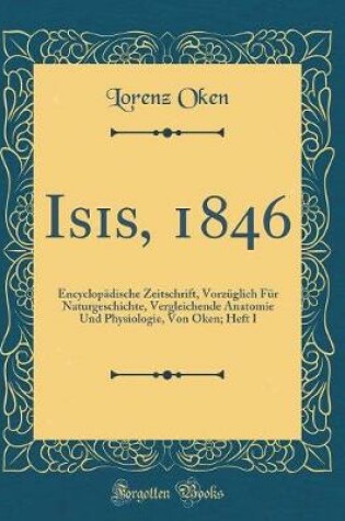 Cover of Isis, 1846: Encyclopädische Zeitschrift, Vorzüglich Für Naturgeschichte, Vergleichende Anatomie Und Physiologie, Von Oken; Heft I (Classic Reprint)