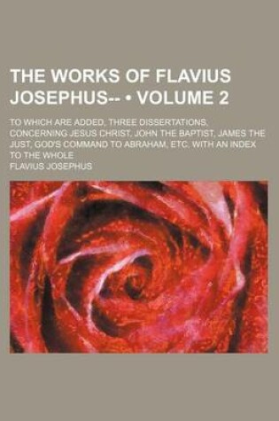 Cover of The Works of Flavius Josephus-- (Volume 2); To Which Are Added, Three Dissertations, Concerning Jesus Christ, John the Baptist, James the Just, God's Command to Abraham, Etc. with an Index to the Whole