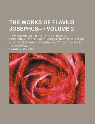 Book cover for The Works of Flavius Josephus-- (Volume 2); To Which Are Added, Three Dissertations, Concerning Jesus Christ, John the Baptist, James the Just, God's Command to Abraham, Etc. with an Index to the Whole